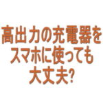 高出力の充電器をスマホに使っても大丈夫？65W・100Wでも問題ない？